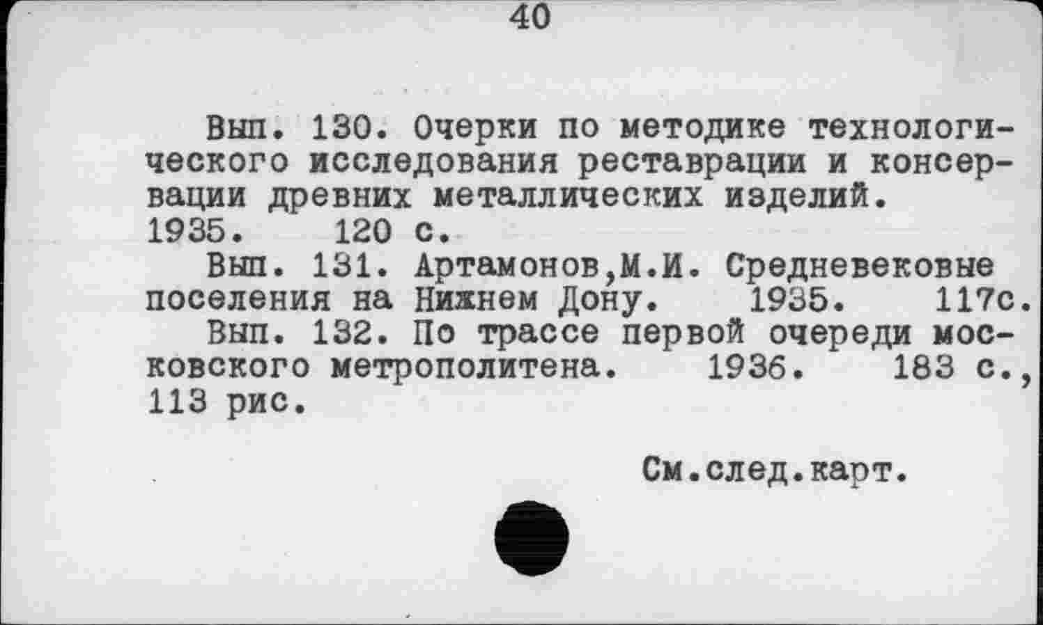 ﻿Вып. 130. Очерки по методике технологического исследования реставрации и консервации древних металлических изделий.
1935. 120 с.
Вып. 131. Артамонову.И. Средневековые поселения на Нижнем Дону. 1935. 117с.
Вып. 132. По трассе первой очереди московского метрополитена. 1936. 183 с., 113 рис.
См.след.карт